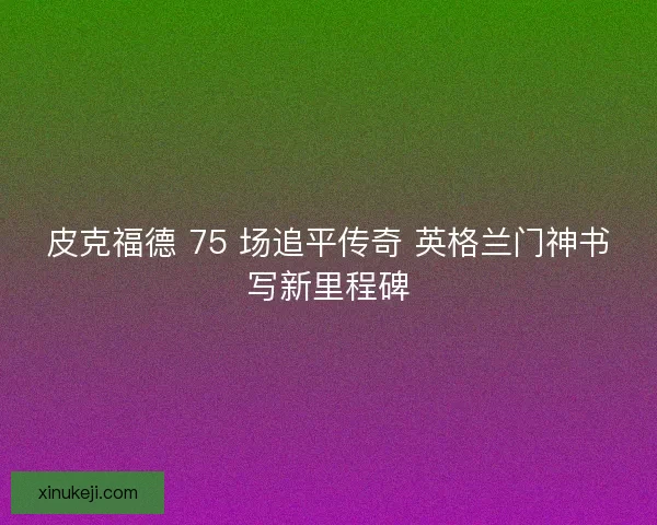 皮克福德 75 场追平传奇 英格兰门神书写新里程碑