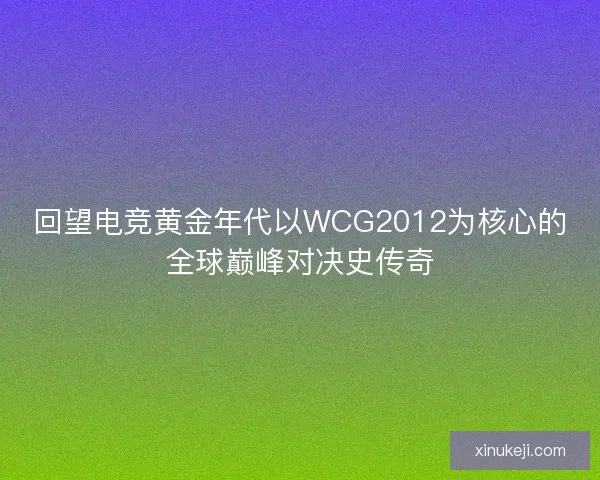 回望电竞黄金年代以WCG2012为核心的全球巅峰对决史传奇