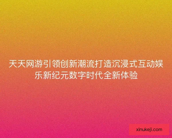 天天网游引领创新潮流打造沉浸式互动娱乐新纪元数字时代全新体验