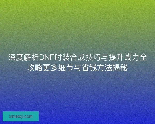 深度解析DNF时装合成技巧与提升战力全攻略更多细节与省钱方法揭秘