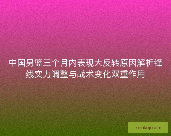 中国男篮三个月内表现大反转原因解析锋线实力调整与战术变化双重作用
