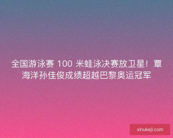 全国游泳赛 100 米蛙泳决赛放卫星！覃海洋孙佳俊成绩超越巴黎奥运冠军