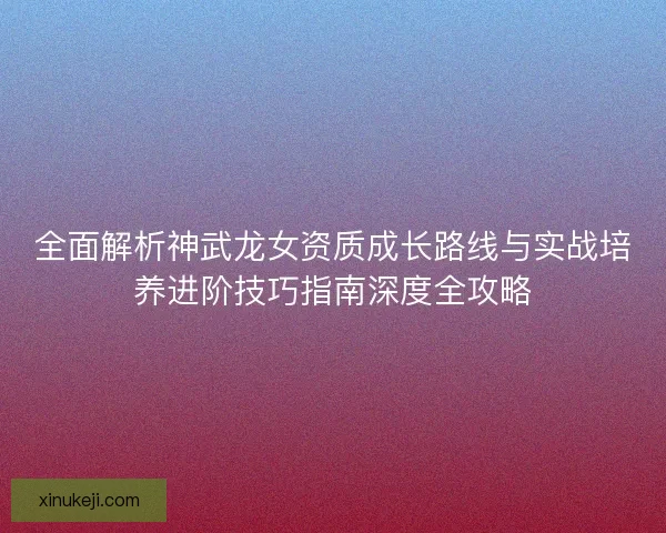 全面解析神武龙女资质成长路线与实战培养进阶技巧指南深度全攻略