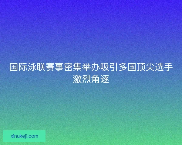 国际泳联赛事密集举办吸引多国顶尖选手激烈角逐